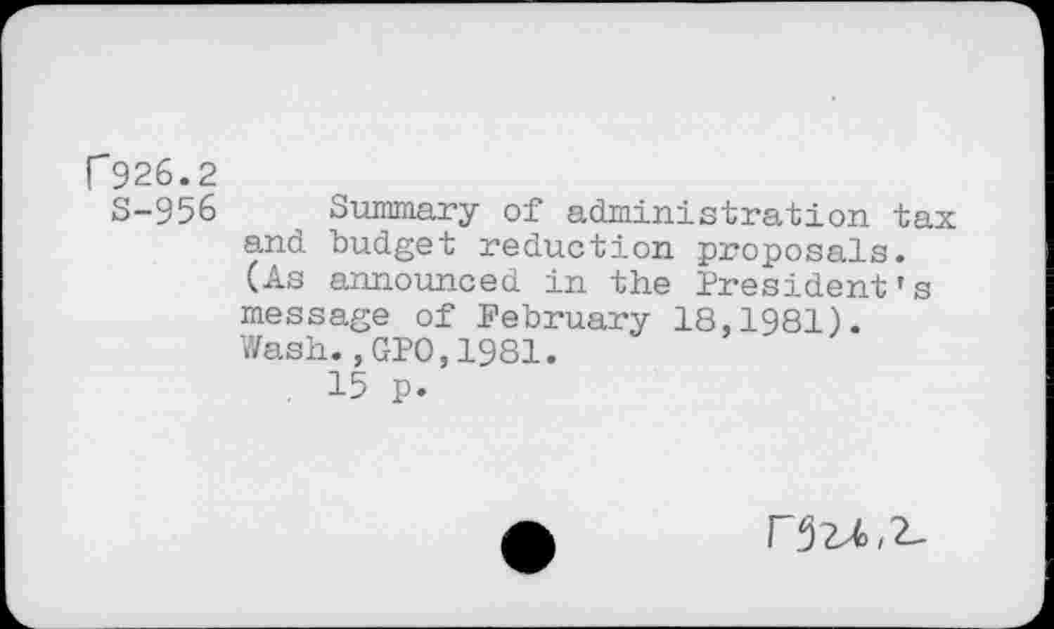 ﻿r 926.2
S-956 Summary of administration tax and budget reduction proposals. (As announced in the President’s message of February 18,1981). Wash.,GPO,1981.
. 15 p.
